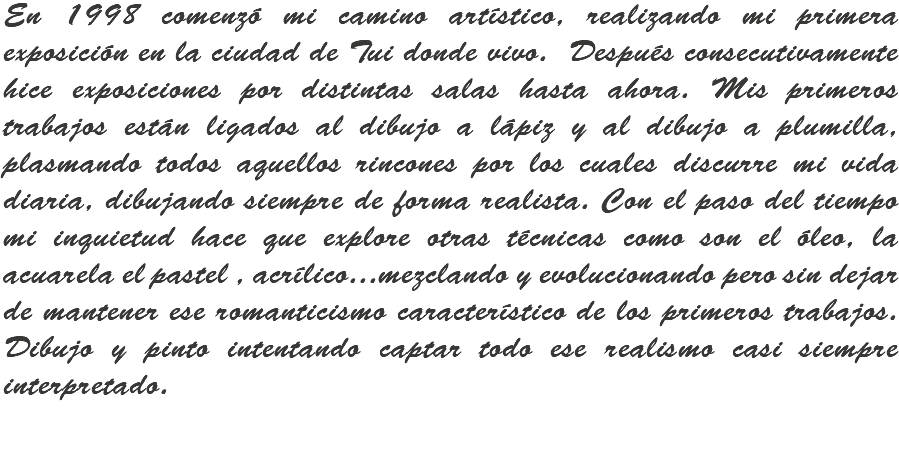 En 1998 comenzó mi camino artístico, realizando mi primera exposición en la ciudad de Tui donde vivo. Después consecutivamente hice exposiciones por distintas salas hasta ahora. Mis primeros trabajos están ligados al dibujo a lápiz y al dibujo a plumilla, plasmando todos aquellos rincones por los cuales discurre mi vida diaria, dibujando siempre de forma realista. Con el paso del tiempo mi inquietud hace que explore otras técnicas como son el óleo, la acuarela el pastel , acrílico...mezclando y evolucionando pero sin dejar de mantener ese romanticismo característico de los primeros trabajos. Dibujo y pinto intentando captar todo ese realismo casi siempre interpretado.