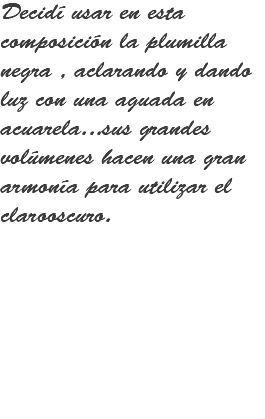 Decidí usar en esta composición la plumilla negra , aclarando y dando luz con una aguada en acuarela...sus grandes volúmenes hacen una gran armonía para utilizar el clarooscuro.